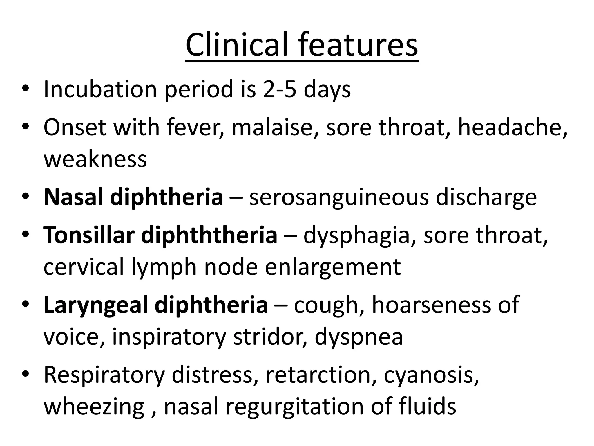 Clinical features
• Incubation period is 2-5 days
• Onset with fever, malaise, sore throat, headache,
weakness
• Nasal diphtheria – serosanguineous discharge
• Tonsillar diphththeria – dysphagia, sore throat,
cervical lymph node enlargement
• Laryngeal diphtheria – cough, hoarseness of
voice, inspiratory stridor, dyspnea
• Respiratory distress, retarction, cyanosis,
wheezing , nasal regurgitation of fluids
 