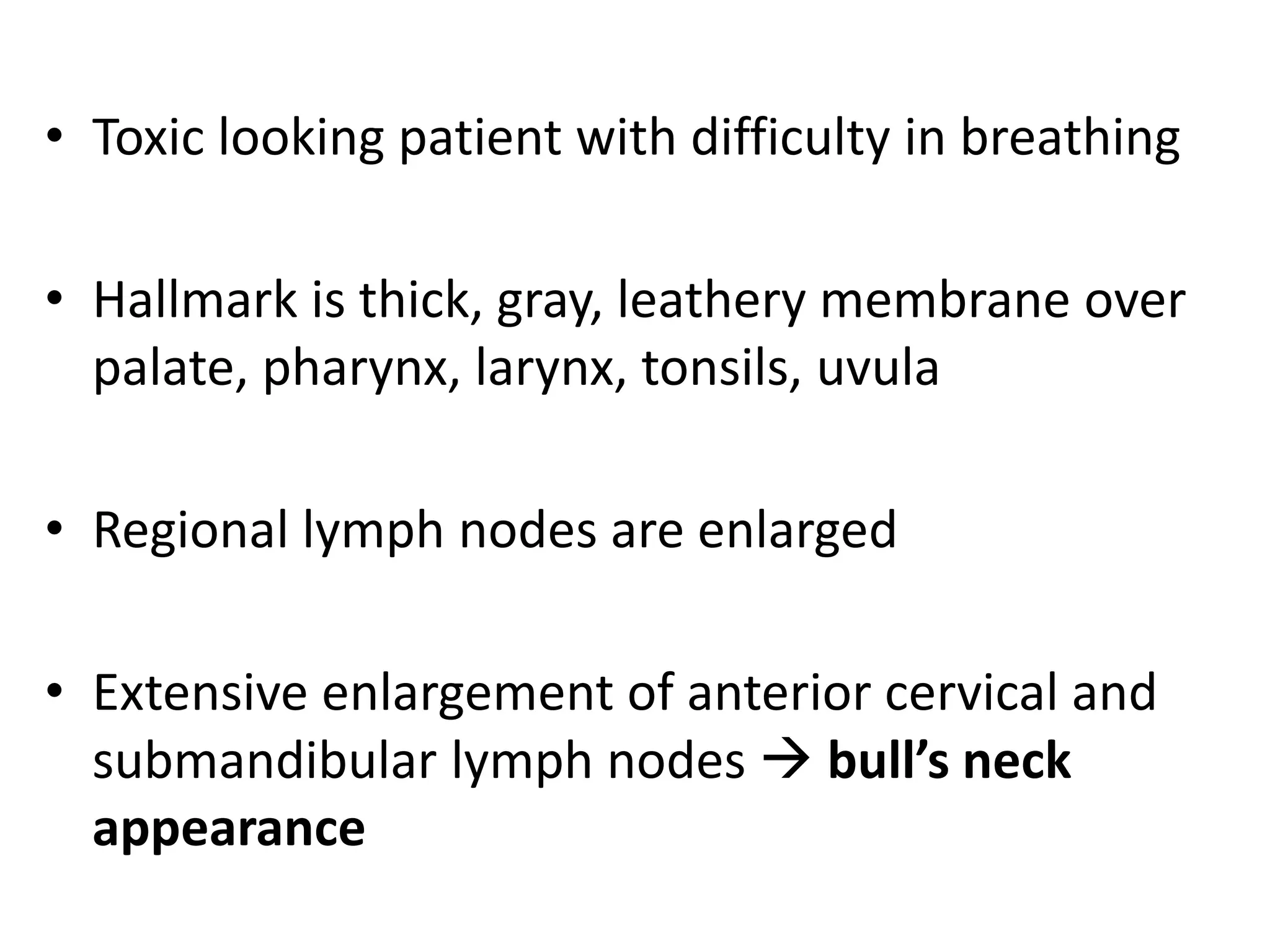 • Toxic looking patient with difficulty in breathing
• Hallmark is thick, gray, leathery membrane over
palate, pharynx, larynx, tonsils, uvula
• Regional lymph nodes are enlarged
• Extensive enlargement of anterior cervical and
submandibular lymph nodes  bull’s neck
appearance
 