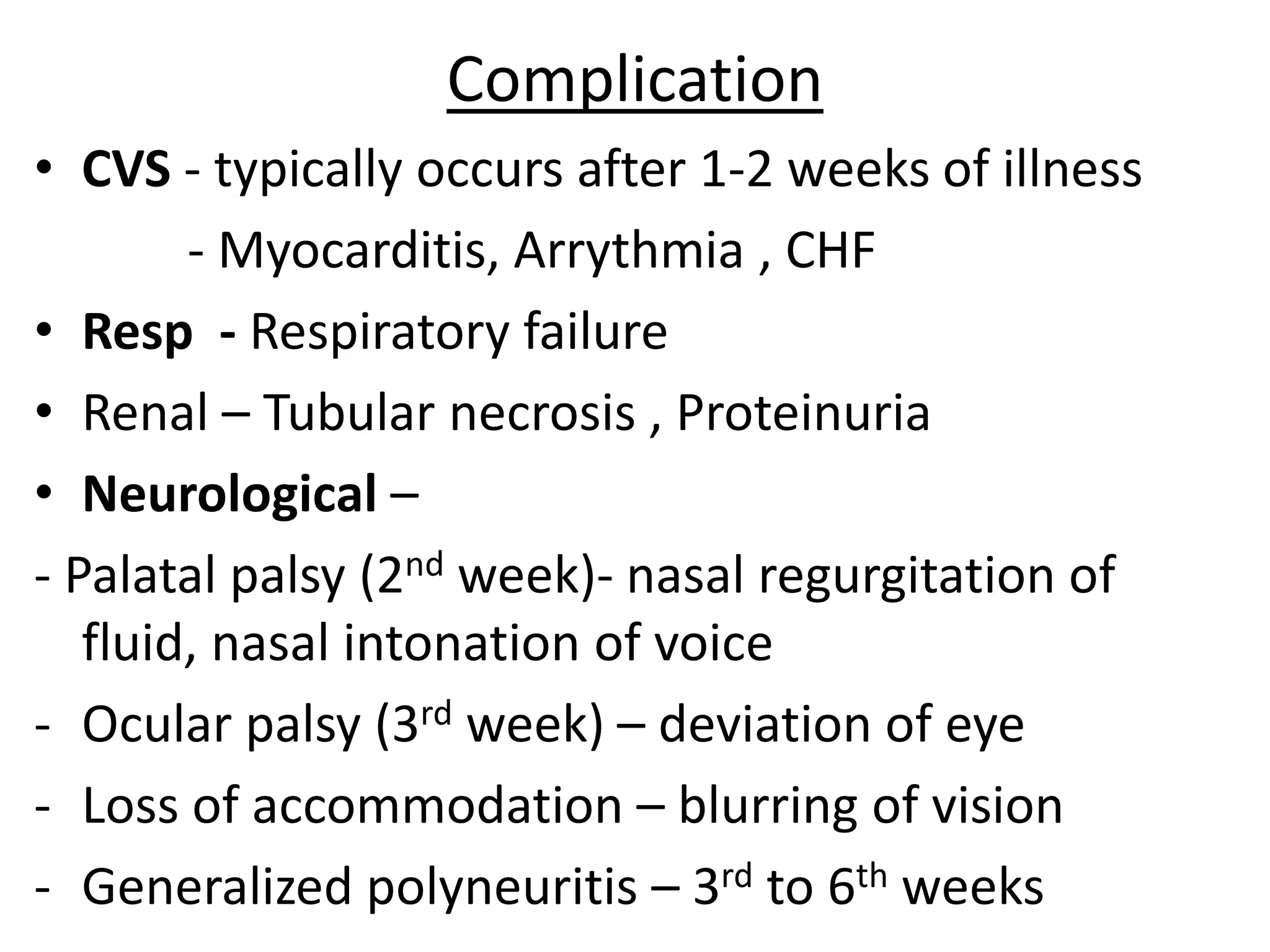 Complication
• CVS - typically occurs after 1-2 weeks of illness
- Myocarditis, Arrythmia , CHF
• Resp - Respiratory failure
• Renal – Tubular necrosis , Proteinuria
• Neurological –
- Palatal palsy (2nd week)- nasal regurgitation of
fluid, nasal intonation of voice
- Ocular palsy (3rd week) – deviation of eye
- Loss of accommodation – blurring of vision
- Generalized polyneuritis – 3rd to 6th weeks
 