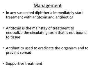 Management
• In any suspected diphtheria immediately start
treatment with antitoxin and antibiotics
• Antitoxin is the mainstay of treatment to
neutralize the circulating toxin that is not bound
to tissue
• Antibiotics used to eradicate the organism and to
prevent spread
• Supportive treatment
 