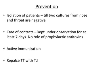 Prevention
• Isolation of patients – till two cultures from nose
and throat are negative
• Care of contacts – kept under observation for at
least 7 days. No role of prophylactic antitoxins
• Active immunization
• Repalce TT with Td
 