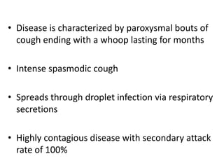 • Disease is characterized by paroxysmal bouts of
cough ending with a whoop lasting for months
• Intense spasmodic cough
• Spreads through droplet infection via respiratory
secretions
• Highly contagious disease with secondary attack
rate of 100%
 