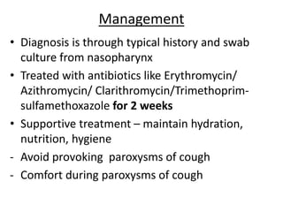 Management
• Diagnosis is through typical history and swab
culture from nasopharynx
• Treated with antibiotics like Erythromycin/
Azithromycin/ Clarithromycin/Trimethoprim-
sulfamethoxazole for 2 weeks
• Supportive treatment – maintain hydration,
nutrition, hygiene
- Avoid provoking paroxysms of cough
- Comfort during paroxysms of cough
 