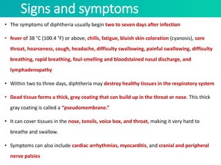 Signs and symptoms
• The symptoms of diphtheria usually begin two to seven days after infection
• fever of 38 °C (100.4 °F) or above, chills, fatigue, bluish skin coloration (cyanosis), sore
throat, hoarseness, cough, headache, difficulty swallowing, painful swallowing, difficulty
breathing, rapid breathing, foul-smelling and bloodstained nasal discharge, and
lymphadenopathy
• Within two to three days, diphtheria may destroy healthy tissues in the respiratory system
• Dead tissue forms a thick, gray coating that can build up in the throat or nose. This thick
gray coating is called a “pseudomembrane.”
• It can cover tissues in the nose, tonsils, voice box, and throat, making it very hard to
breathe and swallow.
• Symptoms can also include cardiac arrhythmias, myocarditis, and cranial and peripheral
nerve palsies
