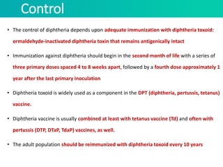 Control
• The control of diphtheria depends upon adequate immunization with diphtheria toxoid:
ormaldehyde-inactivated diphtheria toxin that remains antigenically intact
• Immunization against diphtheria should begin in the second month of life with a series of
three primary doses spaced 4 to 8 weeks apart, followed by a fourth dose approximately 1
year after the last primary inoculation
• Diphtheria toxoid is widely used as a component in the DPT (diphtheria, pertussis, tetanus)
vaccine.
• Diphtheria vaccine is usually combined at least with tetanus vaccine (Td) and often with
pertussis (DTP, DTaP, TdaP) vaccines, as well.
• The adult population should be reimmunized with diphtheria toxoid every 10 years