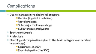 Complications
 Due to increase intra abdominal pressure
 Hernias (inguinal / umbilical)
 Rectal prolapse
 Sub-conjuctival hemorrhage
 Subcutaneous emphysema
 Bronchopneumonia
 Atelectasis
 Neurological complications (due to the toxin or hypoxia or cerebral
hemorrhage)
 Seizures (1 in 100)
 Encephalopathy (1 in 300)
 
