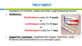 TREATMENT
1. Avoidance of irritants, smoke and other cough promoting factors
2.2. Antibiotics:Antibiotics:
Erythromycin orally for 2 weeks
or
Azithromycin orally for 5 days
or
Clarithromycin orally for 7 days
3.3. Supportive treatmentSupportive treatment -Supplemental oxygen, hydration, cough
mixtures and bronchodilators (in individual cases)
 