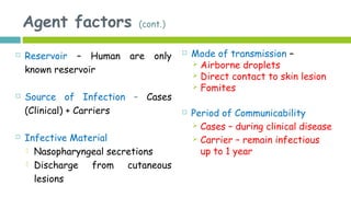 Agent factors (cont.)
 Reservoir – Human are only
known reservoir
 Source of Infection – Cases
(Clinical) + Carriers
 Infective Material
 Nasopharyngeal secretions
 Discharge from cutaneous
lesions
 Mode of transmission –
 Airborne droplets
 Direct contact to skin lesion
 Fomites
 Period of Communicability
 Cases – during clinical disease
 Carrier – remain infectious
up to 1 year
 