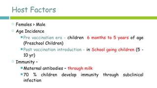 Host Factors
 Females > Male
 Age Incidence
 Pre vaccination era - children 6 months to 5 years of age
(Preschool Children)
 Post vaccination introduction - in School going children (5 -
10 yr)
 Immunity –
 Maternal antibodies – through milk
 70 % children develop immunity through subclinical
infection
 