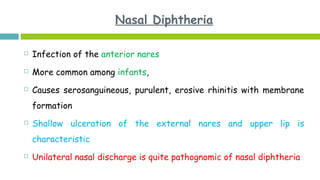 Nasal Diphtheria
 Infection of the anterior nares
 More common among infants,
 Causes serosanguineous, purulent, erosive rhinitis with membrane
formation
 Shallow ulceration of the external nares and upper lip is
characteristic
 Unilateral nasal discharge is quite pathognomic of nasal diphtheria
 