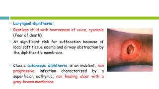  Laryngeal diphtheria:
 Restless child with hoarseness of voice, cyanosis
(Fear of death)
 At significant risk for suffocation because of
local soft tissue edema and airway obstruction by
the diphtheritic membrane
 Classic cutaneous diphtheria is an indolent, non
progressive infection characterized by a
superficial, ecthymic, non healing ulcer with a
gray-brown membrane
 