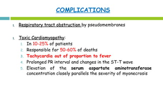 COMPLICATIONS
1.1. Respiratory tract obstructionRespiratory tract obstruction by pseudomembranes
1.1. Toxic CardiomyopathyToxic Cardiomyopathy:
1. In 10-25% of patients
2. Responsible for 50-60% of deaths
3. Tachycardia out of proportion to fever
4. Prolonged PR interval and changes in the ST-T wave
5. Elevation of the serum aspartate aminotransferase
concentration closely parallels the severity of myonecrosis
 