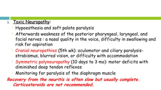 3.3. Toxic NeuropathyToxic Neuropathy:
 Hypoesthesia and soft palate paralysis
 Afterwards weakness of the posterior pharyngeal, laryngeal, and
facial nerves : a nasal quality in the voice, difficulty in swallowing and
risk for aspiration
 Cranial neuropathies (5th wk): oculomotor and ciliary paralysis-
strabismus, blurred vision, or difficulty with accommodation
 Symmetric polyneuropathy (10 days to 3 mo): motor deficits with
diminished deep tendon reflexes
 Monitoring for paralysis of the diaphragm muscle
Recovery from the neuritis is often slow but usually complete.
Corticosteroids are not recommended.
 