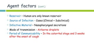 Agent factors (cont.)
 Reservoir – Human are only known reservoir
 Source of Infection – Cases (Clinical + Subclinical)
 Infective Material – Nasopharyngeal secretions
 Mode of transmission - Airborne droplets
 Period of Communicability – In the catarrhal stage and 3 weeks
after the onset of cough
 
