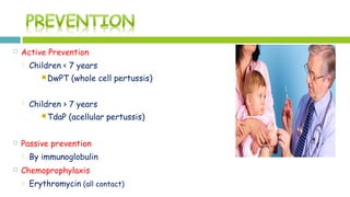  Active Prevention
 Children < 7 years
 DwPT (whole cell pertussis)
 Children > 7 years
 TdaP (acellular pertussis)
 Passive prevention
 By immunoglobulin
 Chemoprophylaxis
 Erythromycin (all contact)
 