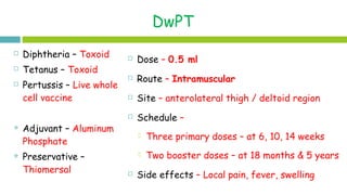 DwPT
 Dose – 0.5 ml
 Route – Intramuscular
 Site – anterolateral thigh / deltoid region
 Schedule –
 Three primary doses – at 6, 10, 14 weeks
 Two booster doses – at 18 months & 5 years
 Side effects – Local pain, fever, swelling
 Diphtheria – Toxoid
 Tetanus – Toxoid
 Pertussis – Live whole
cell vaccine
 Adjuvant – Aluminum
Phosphate
 Preservative –
Thiomersal
 
