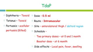 TdaP
 Dose – 0.5 ml
 Route – Intramuscular
 Site – anterolateral thigh / deltoid region
 Schedule –
 Two primary doses – at 0 and 1 month
 Booster dose – at 6 month
 Side effects – Local pain, fever, swelling
 Diphtheria – Toxoid
 Tetanus – Toxoid
 Pertussis – acellular
pertussis (Killed)
 