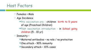 Host Factors
 Females > Male
 Age Incidence
 Pre vaccination era - children birth to 5 years
of age (Preschool Children)
 Post vaccination introduction - in School going
children (5 - 10 yr)
 Immunity –
 Maternal antibodies – no role / no protection
 One attack – 90% immunity
 Secondary attack – 10% cases
 