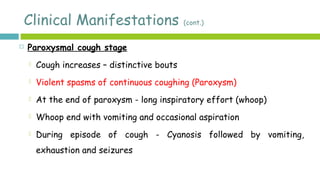 Clinical Manifestations (cont.)
 Paroxysmal cough stage
 Cough increases – distinctive bouts
 Violent spasms of continuous coughing (Paroxysm)
 At the end of paroxysm - long inspiratory effort (whoop)
 Whoop end with vomiting and occasional aspiration
 During episode of cough - Cyanosis followed by vomiting,
exhaustion and seizures
 