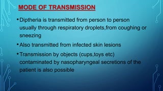 MODE OF TRANSMISSION
•Diptheria is transmitted from person to person
usually through respiratory droplets,from coughing or
sneezing
•Also transmitted from infected skin lesions
•Transmission by objects (cups,toys etc)
contaminated by nasopharyngeal secretions of the
patient is also possible
 