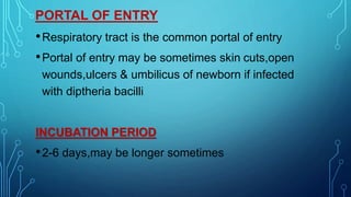 PORTAL OF ENTRY
•Respiratory tract is the common portal of entry
•Portal of entry may be sometimes skin cuts,open
wounds,ulcers & umbilicus of newborn if infected
with diptheria bacilli
INCUBATION PERIOD
•2-6 days,may be longer sometimes
 