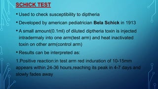 SCHICK TEST
• Used to check susceptibility to diptheria
• Developed by american pediatrician Bela Schick in 1913
• A small amount(0.1ml) of diluted diptheria toxin is injected
intradermaly into one arm(test arm) and heat inactivated
toxin on other arm(control arm)
• Results can be interpreted as:
1.Positive reaction:in test arm red induration of 10-15mm
appears within 24-36 hours,reaching its peak in 4-7 days and
slowly fades away
 