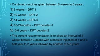 • Combined vaccines given between 6 weeks to 6 years :
1)6 weeks – DPT-1
2)10 weeks – DPT-2
3)14 weeks – DPT-3
4)16-24months – DPT booster-1
5) 5-6 years – DPT booster-2
• The current recommendation is to allow an interval of 4
weeks between 3 doses,with a booster injection at 1 and a
half year to 2 years followed by another at 5-6 years
 