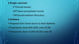 2.Single vaccines
-FT(formal toxoid)
-APT(alum-precipitated toxoid)
-TAF(toxoid-antitoxin flocculus)
3.Antisera
• Prepared from horse serum to treat diptheria
• Prophylactic dose-500-2000 units SC/IM
• Therapeutic dose-10,000-30,000 units IM
 