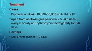 Treatment
Cases
•Diptheria antitoxin 10,000-80,000 units IM or IV
•Apart from antitoxin give penicillin 2.5 lakh units
every 6 hourly or Erythromycin 250mg/6hrly for 5-6
days
Carriers
• Oral Erythromycin for 10 days
 