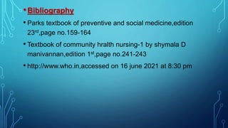 •Bibliography
• Parks textbook of preventive and social medicine,edition
23rd,page no.159-164
• Textbook of community hralth nursing-1 by shymala D
manivannan,edition 1st,page no.241-243
• http://www.who.in,accessed on 16 june 2021 at 8:30 pm
 