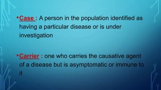 •Case : A person in the population identified as
having a particular disease or is under
investigation
•Carrier : one who carries the causative agent
of a disease but is asymptomatic or immune to
it
 