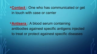 •Contact : One who has communicated or get
in touch with case or carrier
•Antisera : A blood serum containing
antibodies againest specific antigens injected
to treat or protect againest specific diseases
 