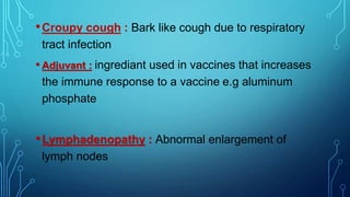 •Croupy cough : Bark like cough due to respiratory
tract infection
• Adjuvant : ingrediant used in vaccines that increases
the immune response to a vaccine e.g aluminum
phosphate
•Lymphadenopathy : Abnormal enlargement of
lymph nodes
 