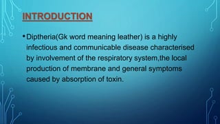 INTRODUCTION
•Diptheria(Gk word meaning leather) is a highly
infectious and communicable disease characterised
by involvement of the respiratory system,the local
production of membrane and general symptoms
caused by absorption of toxin.
 