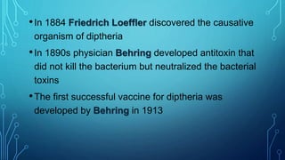 •In 1884 Friedrich Loeffler discovered the causative
organism of diptheria
•In 1890s physician Behring developed antitoxin that
did not kill the bacterium but neutralized the bacterial
toxins
•The first successful vaccine for diptheria was
developed by Behring in 1913
 