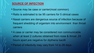 SOURCE OF INFECTION
• Source may be case or carrier(most common)
• Ratio is estimated to be 95 carriers for 5 clinical cases
• Nasal carriers are dangerous source of infection because of
frequent shedding of organism into environment than throat
carriers
• A case or carrier may be considered non communicable
when at least 2 cultures obtained from nose & throat ,24
hours apart,are negative for diptheria bacilli
• Period of infectivity may vary from 14 to 28 days
 