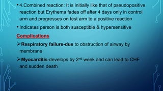 • 4.Combined reaction: It is initially like that of pseudopositive
reaction but Erythema fades off after 4 days only in control
arm and progresses on test arm to a positive reaction
• Indicates person is both susceptible & hypersensitive
Complications
Respiratory failure-due to obstruction of airway by
membrane
Myocarditis-develops by 2nd week and can lead to CHF
and sudden death
 