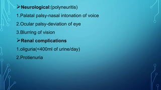 Neurological:(polyneuritis)
1.Palatal palsy-nasal intonation of voice
2.Ocular palsy-deviation of eye
3.Blurring of vision
Renal complications
1.oliguria(<400ml of urine/day)
2.Protienuria
 