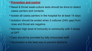 • Prevention and control
• Nasal & throat swab-culture tests should be done to detect
cases,carriers and contacts
• Isolate all cases,carriers in the hospital for at least 14 days
• Isolation should be ended when 2 cultures (24hr gap) from
nose and throat are negative
• Maintain high level of immunity in community with 3 doses
of DPT
• Care should be provided by fully immunized staff
• Vaccination is the best way to prevent diptheria
 