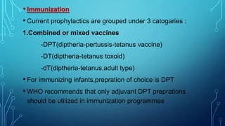 • Immunization
• Current prophylactics are grouped under 3 catogaries :
1.Combined or mixed vaccines
-DPT(diptheria-pertussis-tetanus vaccine)
-DT(diptheria-tetanus toxoid)
-dT(diptheria-tetanus,adult type)
• For immunizing infants,prepration of choice is DPT
• WHO recommends that only adjuvant DPT preprations
should be utilized in immunization programmes
 