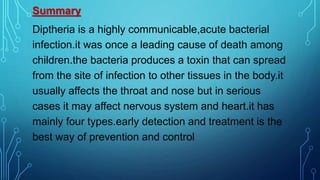 Summary
Diptheria is a highly communicable,acute bacterial
infection.it was once a leading cause of death among
children.the bacteria produces a toxin that can spread
from the site of infection to other tissues in the body.it
usually affects the throat and nose but in serious
cases it may affect nervous system and heart.it has
mainly four types.early detection and treatment is the
best way of prevention and control
 