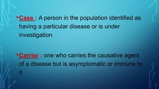 •Case : A person in the population identified as
having a particular disease or is under
investigation
•Carrier : one who carries the causative agent
of a disease but is asymptomatic or immune to
it
 