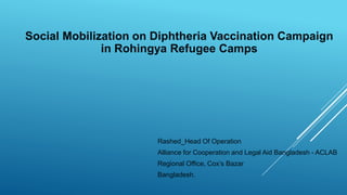 Social Mobilization on Diphtheria Vaccination Campaign
in Rohingya Refugee Camps
Rashed_Head Of Operation
Alliance for Cooperation and Legal Aid Bangladesh - ACLAB
Regional Office, Cox’s Bazar
Bangladesh.
 