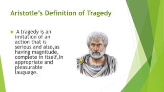 Aristotle’s Definition of Tragedy
 A tragedy is an
imitation of an
action that is
serious and also,as
having magnitude,
complete in itself,In
appropriate and
pleasurable
lauguage.
 