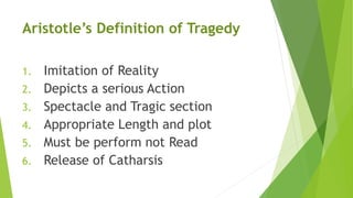 Aristotle’s Definition of Tragedy
1. Imitation of Reality
2. Depicts a serious Action
3. Spectacle and Tragic section
4. Appropriate Length and plot
5. Must be perform not Read
6. Release of Catharsis
 