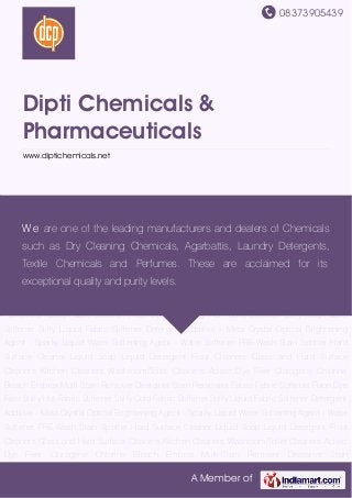 08373905439
A Member of
Dipti Chemicals &
Pharmaceuticals
www.diptichemicals.net
Liquid Soap Liquid Detergent Floor Cleaners Glass and Hard Surface Cleaners Kitchen
Cleaners Washroom/Toilet Cleaners Acitec Dye Fixer Clorogene Chlorine Bleach Embrox Multi-
Stain Remover Destainer Stain Removers Fabso Fabric Softener Fixon Dye Fixer Stiffy Hot
Fabric Stiffener Stiffy Cold Fabric Stiffener Stiffy Liquid Fabric Stiffener Detergent Additive -
Meta Crystal Optical Brightening Agent - Sparky Liquid Water Softening Agent - Water
Softener PRE-Wash Stain Spotter Hard Surface Cleaner Liquid Soap Liquid Detergent Floor
Cleaners Glass and Hard Surface Cleaners Kitchen Cleaners Washroom/Toilet Cleaners Acitec
Dye Fixer Clorogene Chlorine Bleach Embrox Multi-Stain Remover Destainer Stain
Removers Fabso Fabric Softener Fixon Dye Fixer Stiffy Hot Fabric Stiffener Stiffy Cold Fabric
Stiffener Stiffy Liquid Fabric Stiffener Detergent Additive - Meta Crystal Optical Brightening
Agent - Sparky Liquid Water Softening Agent - Water Softener PRE-Wash Stain Spotter Hard
Surface Cleaner Liquid Soap Liquid Detergent Floor Cleaners Glass and Hard Surface
Cleaners Kitchen Cleaners Washroom/Toilet Cleaners Acitec Dye Fixer Clorogene Chlorine
Bleach Embrox Multi-Stain Remover Destainer Stain Removers Fabso Fabric Softener Fixon Dye
Fixer Stiffy Hot Fabric Stiffener Stiffy Cold Fabric Stiffener Stiffy Liquid Fabric Stiffener Detergent
Additive - Meta Crystal Optical Brightening Agent - Sparky Liquid Water Softening Agent - Water
Softener PRE-Wash Stain Spotter Hard Surface Cleaner Liquid Soap Liquid Detergent Floor
Cleaners Glass and Hard Surface Cleaners Kitchen Cleaners Washroom/Toilet Cleaners Acitec
Dye Fixer Clorogene Chlorine Bleach Embrox Multi-Stain Remover Destainer Stain
We are one of the leading manufacturers and dealers of Chemicals
such as Dry Cleaning Chemicals, Agarbattis, Laundry Detergents,
Textile Chemicals and Perfumes. These are acclaimed for its
exceptional quality and purity levels.
 