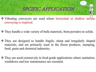 SPCIFIC APPLICATION
 Vibrating conveyors are used where horizontal or shallow incline
conveying is required.
 They handle a wide variety of bulk materials, from powders to solids.
 They are designed to handle fragile, sharp and irregularly shaped
materials, and are primarily used in the forest products, stamping,
food, grain and chemical industries.
 They are used extensively in food grade applications where sanitation,
washdown and low maintenance are essential.
 