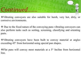 Vibrating conveyors are also suitable for harsh, very hot, dirty, or
corrosive environments.
 Due to the fixed nature of the conveying pans vibrating conveyors can
also perform tasks such as sorting, screening, classifying and orienting
parts.
Vibrating conveyors have been built to convey material at angles
exceeding 45° from horizontal using special pan shapes.
Flat pans will convey most materials at a 5° Incline from horizontal
line.
Continued…….
 