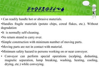 ADVANTAGES
• Can readily handle hot or abrasive materials.
•Handles fragile materials (potato chips, cereal flakes, etc.). Without
degradation
•It is normally self-cleaning.
•No return strand to carry over.
•Simple construction with minimum number of moving parts.
•Moving parts are not in contact with material.
•Minimum safety hazard to persons working on or near conveyor.
• Conveyor can perform special operations (scalping, dedusting,
magnetic separation, lump breaking, washing, heating, cooling,
drying, etc.) while conveying.
 