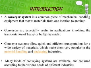 INTRODUCTION
• A conveyor system is a common piece of mechanical handling
equipment that moves materials from one location to another.
• Conveyors are especially useful in applications involving the
transportation of heavy or bulky materials.
• Conveyor systems allow quick and efficient transportation for a
wide variety of materials, which make them very popular in the
material handling and packaging industries.
• Many kinds of conveying systems are available, and are used
according to the various needs of different industries.
 